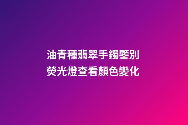 油青種翡翠手鐲鑒別 熒光燈查看顏色變化